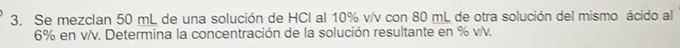 Se mezclan 50 mL de una solución de HCl al 10% v/v con 80 mL de otra solución del mismo ácido al
6% en v/v. Determina la concentración de la solución resultante en % v/v.