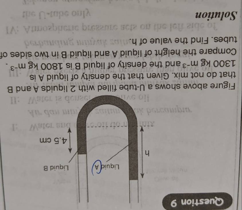 Figure above shows a U-tube filled with 2 liquids A and B
that do not mix. Given that the density of liquid A is
1300kgm^(-3) and the density of liquid B is 1800kgm^(-3). 
Compare the height of liquid A and liquid B in two sides of 
tubes. Find the value of h. 
Solution