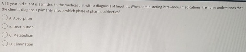 A 56-year-old client is admitted to the medical unit with a diagnosis of hepatitis. When administering intravenous medications, the nurse understands that
the client's diagnosis primarily affects which phase of pharmacokinetics?
A. Absorption
B. Distribution
C. Metabolism
D. Elimination