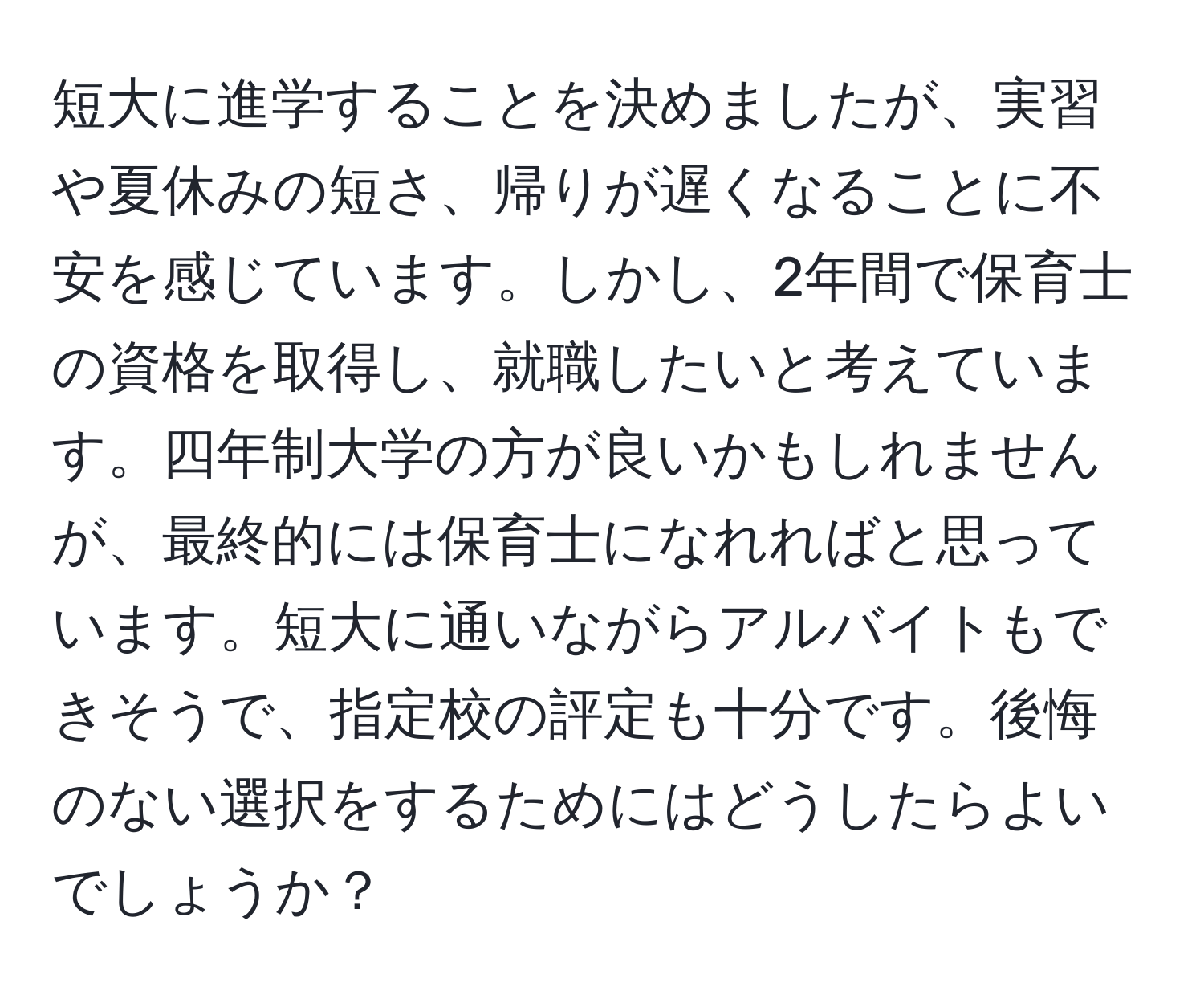 短大に進学することを決めましたが、実習や夏休みの短さ、帰りが遅くなることに不安を感じています。しかし、2年間で保育士の資格を取得し、就職したいと考えています。四年制大学の方が良いかもしれませんが、最終的には保育士になれればと思っています。短大に通いながらアルバイトもできそうで、指定校の評定も十分です。後悔のない選択をするためにはどうしたらよいでしょうか？