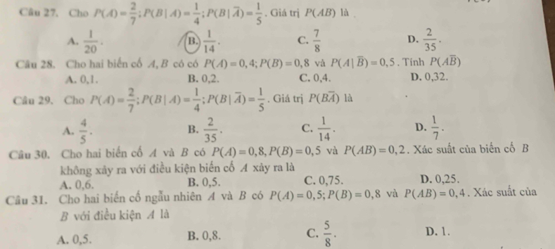 Cho P(A)= 2/7 ; P(B|A)= 1/4 ; P(B|overline A)= 1/5 . Giá trị P(AB) là
A.  1/20 .  1/14 .  7/8   2/35 . 
B.
C.
D.
Câu 28. Cho hai biến cố A, B có có P(A)=0,4; P(B)=0,8 và P(A|overline B)=0,5. Tính P(Aoverline B)
A. 0, 1. B. 0, 2. C. 0, 4. D. 0, 32.
Câu 29. Cho P(A)= 2/7 ; P(B|A)= 1/4 ; P(B|overline A)= 1/5 . Giá trị P(Boverline A) là
D.
A.  4/5 .  2/35 .  1/14 .  1/7 . 
B.
C.
Câu 30, Cho hai biến cố A và B có P(A)=0,8, P(B)=0,5 và P(AB)=0,2. Xác suất của biến cố B
không xảy ra với điều kiện biển cố A xảy ra là
A. 0, 6. B. 0, 5. C. 0, 75. D. 0,25.
Cầâu 31. Cho hai biến cố ngẫu nhiên A và B có P(A)=0,5; P(B)=0,8 và P(AB)=0,4. Xác suất của
B với điều kiện A là
A. 0,5. B. 0, 8. C.  5/8 . D. 1.