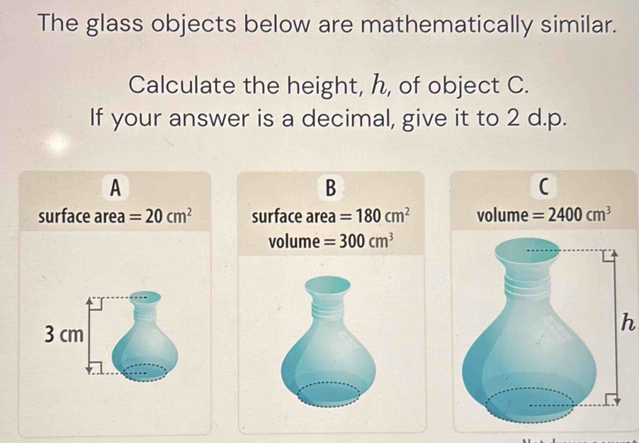 The glass objects below are mathematically similar.
Calculate the height, h, of object C.
If your answer is a decimal, give it to 2 d.p.
A
B
(
surface area =20cm^2 surface area =180cm^2 volume =2400cm^3
volume =300cm^3
3 cm
h