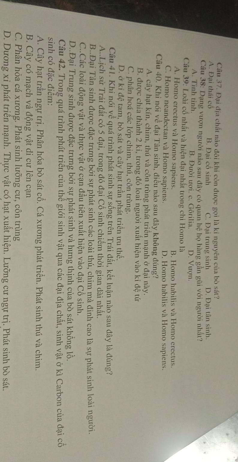 Đại địa chất nào đôi khi còn được gọi là kỉ nguyên của bò sát?
A. Đại thái cố B. Đại cổ sinh C. Đại trung sinh D. Đại tân sinh.
Câu 38: Dạng vượn người nào sau đây có quan hệ họ hàng gần gũi với người nhất?
A. Tinh tinh. B. Đười ươi. c. Gôrilia. D. Vượn.
Câu 39: Loài cổ nhất và hiện đại nhất trong chi Homo là
A. Homo erectus và Homo sapiens. B. Homo habilis và Homo erectus.
C. Homo neandectan và Homo sapiens. D. Homo habilis và Homo sapiens.
Câu 40. Khi nói về đại Tân sinh, điều nào sau đây không đúng?
A. cây hạt kín, chim, thú và côn trùng phát triển mạnh ở đại này.
B. được chia thành 2 kỉ, trong đó loai người xuất hiện vào kỉ đệ tứ
C. phân hoá các lớp chim, thú, côn trùng.
D. ở kỉ đệ tam, bò sát và cây hạt trần phát triển ưu thế.
Câu 41. Khi nói về quá trình phát sinh sự sống trên Trái đất, kết luận nào sau đây là đúng?
A..Lịch sử Trái đất có 5 đại, trong đó đại Cổ sinh chiếm thời gian dài nhất.
B..Đại Tân sinh được đặc trưng bởi sự phát sinh các loài thú, chim mà đỉnh cao là sự phát sinh loài người.
C..Các loài động vật và thực vật ở cạn đầu tiên xuất hiện vào đại Cổ sinh.
D..Đại Trung sinh được đặc trưng bởi sự phát sinh và hưng thịnh của bò sát khổng lồ.
Câu 42. Trong quá trình phát triển của thế giới sinh vật qua các đại địa chất, sinh vật ở kì Carbon của đại cổ
sinh có đặc điểm:
A. Cây hạt trần ngự trị. Phân hóa bò sát cổ. Cá xương phát triển. Phát sinh thú và chim.
B. Cây có mạch và động vật di cư lên cạn
C. Phân hỏa cá xương. Phát sinh lưỡng cư, côn trùng
D. Dương xỉ phát triển mạnh. Thực vật có hạt xuất hiện. Lưỡng cư ngự trị. Phát sinh bò sát.