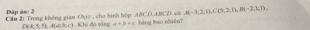 Đáp án: 2 
Câu 2: Trong không gian Oxyz , cho hình hộp ABCD. ABCD có A(-3;2;1), C(5;2;1), B(-2;1;1),
D(4;5;5), A(a;b;c). Khi đó tổng a+b+c bằng bao nhiêu?