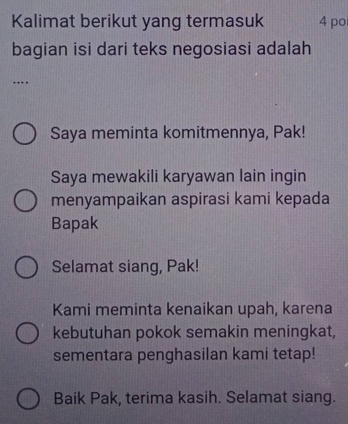 Kalimat berikut yang termasuk 4 po
bagian isi dari teks negosiasi adalah
…
Saya meminta komitmennya, Pak!
Saya mewakili karyawan lain ingin
menyampaikan aspirasi kami kepada
Bapak
Selamat siang, Pak!
Kami meminta kenaikan upah, karena
kebutuhan pokok semakin meningkat,
sementara penghasilan kami tetap!
Baik Pak, terima kasih. Selamat siang.