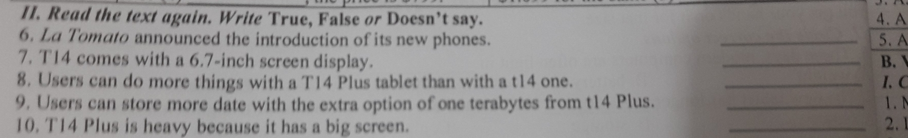 Read the text again. Write True, False or Doesn’t say. 4. A 
6. La Tomato announced the introduction of its new phones. _5、 A 
7. T14 comes with a 6.7-inch screen display. _B. 
8. Users can do more things with a T14 Plus tablet than with a t14 one. _1、C 
9. Users can store more date with the extra option of one terabytes from t14 Plus. _1. N 
10. T14 Plus is heavy because it has a big screen. _2.