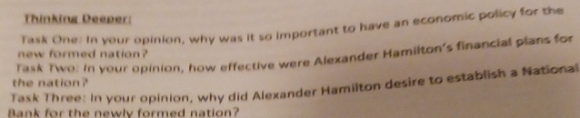 Thinking Deeper: 
Task One. In your opinion, why was it so important to have an economic policy for the 
new formed nation? 
Task Two: in your opinion, how effective were Alexander Hamilton's financial plans for 
Task Three: In your opinion, why did Alexander Hamilton desire to establish a National the nation? 
Bank for the newly formed nation?