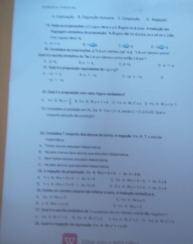 verdadeira chama-se.
A. implicação B. Disjunção inclusiva C. Conjunção D. Negação
19, Dada as proposições; p.O jogou tênis e q.A Ângela foi á praia. A tradução em
inguagem simbólica da proposição: "A Ângela não foi á praia, se e só se o João
tiver jogado ténis" é:
A pto neg Q B. -psqrt(2)q C. p□ sim q D. sim p□ sim q
20: Considere as proposições: 0:2 é um número par" e q: "2 é um número primo"
Quai é a escrita simbólica de "Se 2 é um número primo então 2 é par"?
A Dto Q B. pvee q C. pto q D. pwedge q
21. Quai é a proposição equivalente de sim (pvee q) ?
A sim p,VQ B. pwedge sim q C: sim pvee sim q D.
sim 0,wedge sim 0
22: Quai é a proposição com valor lógico verdadeiro?
A forall x∈ Rx B. forall x∈ IR;x+1<0</tex> C. forall x∈ IR,x^2≥ x D. forall x∈ IR,x
23: Considere a condição em IN N,exists a∈ C:a+3<6</tex> , sendo C= 1,2,3,4,5. Qual o
conjunto solução da condição?
24, Consídere T conjunto dos alunos da turma. A negação forall x∈ T , x estuda
matemática
A Todos alunos estudam Matemática
3. Ha peio menos dois alunos que estudam Matemática
C. Nam todos aiunos estudam Matemática
D.  Na peio alunos que estudam Matemática.
25. A negação da proposição exists x∈ IRx+5=0° 4x-3<8</tex> é:
A y=∈ Rx+5=0 V 4x-3<8</tex> C. exists x∈ Rx+5=0^(4x-3≥ 8
forall x∈ Rx+5=0 A 4x-3≥ 8 D. exists x∈ IRx+5=0 ^ 4x-3≤ 8
26, Existe um número natural não inferior a zero. A tradução simbólica é..
A 3x∈ [x]≥ 0
C. forall x∈ IN:x≥ 0
x∈ INX+y≥ 0
D. forall x∈ INx<0</tex>
27. Quai é a escrita simbólica de "o quadrado de um número real é não negativo"?
A 3x∈ Rx^2)+0 B 3x∈ Rx^2≥ 0 C forall x∈ IRx^2≥ 0 D. forall x∈ IRx^2>0
28. Quai é a negação da expressão forall x∈ R x^2+1≥ 0 ?
ditr  com  o WPS O  f