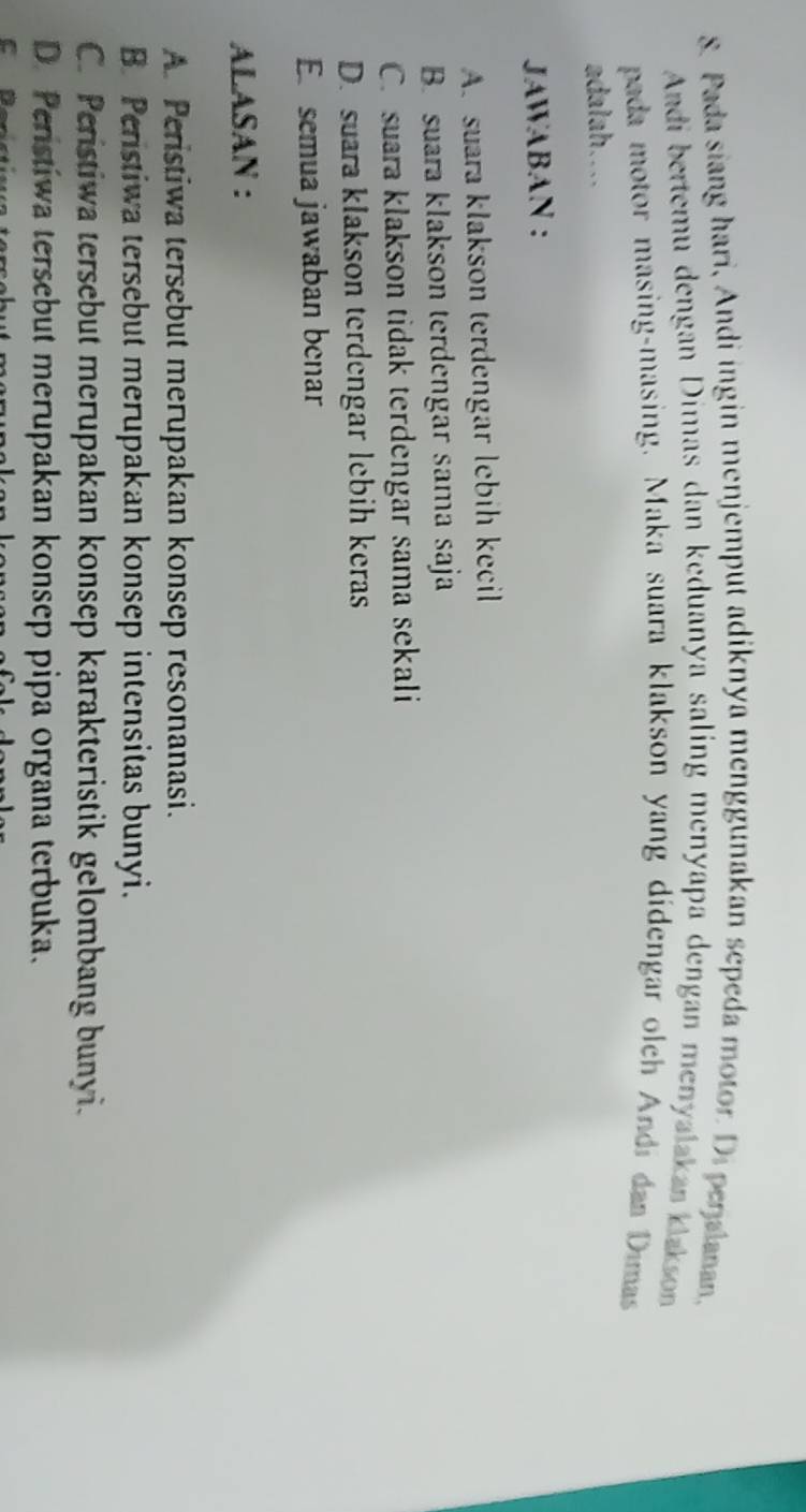 Pada siang hari, Andi ingin menjemput adiknya menggunakan sepeda motor. Di penalanan,
Andi bertemu dengan Dimas dan keduanya saling menyapa dengan menyalakan klakson
pada motor masing-masing. Maka suara klakson yang didengar olch Andi dan Dimas
adalah....
JAWABAN :
A. suara klakson terdengar lebih kecil
B. suara klakson terdengar sama saja
C. suara klakson tidak terdengar sama sekali
D. suara klakson terdengar lebih keras
E semua jawaban benar
ALASAN :
A. Peristiwa tersebut merupakan konsep resonanasi.
B. Peristiwa tersebut merupakan konsep intensitas bunyi.
C. Peristiwa tersebut merupakan konsep karakteristik gelombang bunyi.
D. Peristiwa tersebut merupakan konsep pipa organa terbuka.
c l