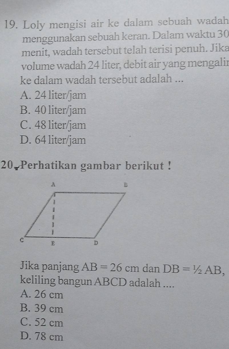 Loly mengisi air ke dalam sebuah wadah
menggunakan sebuah keran. Dalam waktu 30
menit, wadah tersebut telah terisi penuh. Jika
volume wadah 24 liter, debit air yang mengalir
ke dalam wadah tersebut adalah ...
A. 24 liter/jam
B. 40 liter/jam
C. 48 liter/jam
D. 64 liter/jam
20. Perhatikan gambar berikut !
Jika panjang AB=26cm dan DB=1/2AB, 
keliling bangun ABCD adalah ....
A. 26 cm
B. 39 cm
C. 52 cm
D. 78 cm