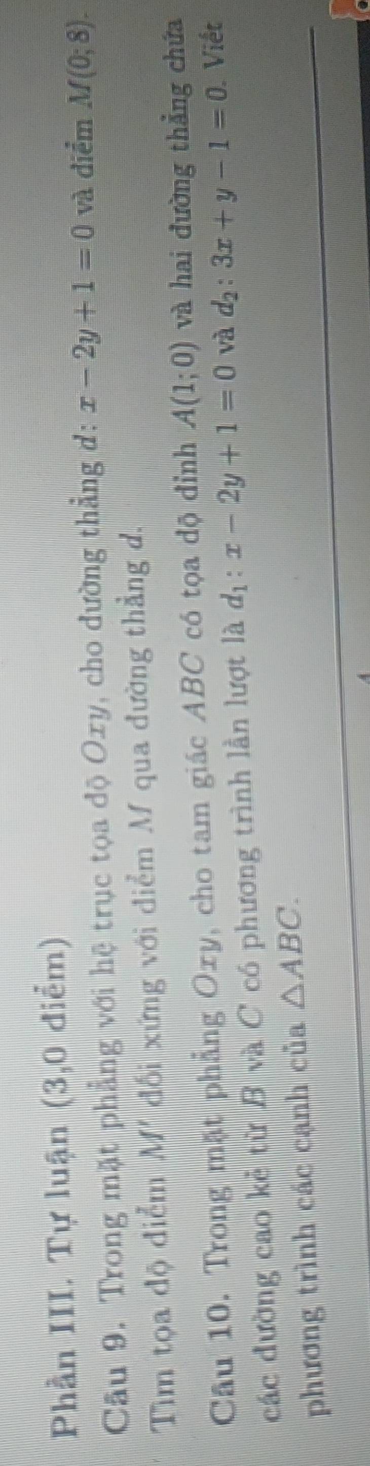 Phần III. Tự luận (3,0 điểm) 
Câu 9. Trong mặt phẳng với hệ trục tọa độ Oxy, cho đường thẳng đ: x-2y+1=0 và điểm M(0;8). 
Tìm tọa độ điểm M' đối xứng với điểm M qua đường thẳng d. 
Câu 10. Trong mặt phẳng Oxy, cho tam giác ABC có tọa độ đỉnh A(1;0) và hai đường thẳng chứa 
các đường cao kẻ từ B và C có phương trình lần lượt là d_1:x-2y+1=0 và d_2:3x+y-1=0 Viết 
phương trình các cạnh của △ ABC.