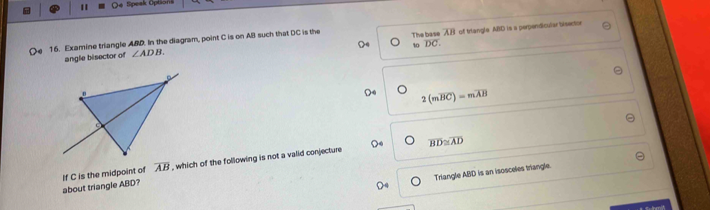 Speak Options 
angle bisector of ∠ ADB of triangle ABD is a perpendicular bisector 
( 16. Examine triangle ABD. In the diagram, point C is on AB such that DC is the 
The base overline AB
to overline DC.
2(moverline BC)=moverline AB
overline BD≌ overline AD
If C is the midpoint of overline AB , which of the following is not a valid conjecture 
Triangle ABD is an isosceles triangle. 
about triangle ABD?