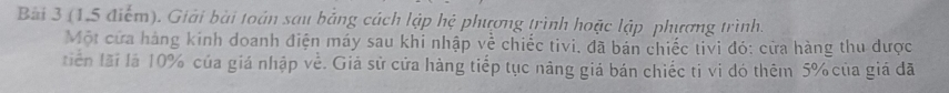 (1,5 điểm). Giải bài toán sau bằng cách lập hệ phương trình hoặc lập phương trình. 
Một cửa hàng kinh doanh điện máy sau khi nhập về chiếc tivi, đã bán chiếc tivi đó: cửa hàng thu được 
tiến lãi là 10% của giá nhập về. Giả sử cửa hàng tiếp tục năng giá bán chiếc tỉ vi đó thêm 5% của giá đã