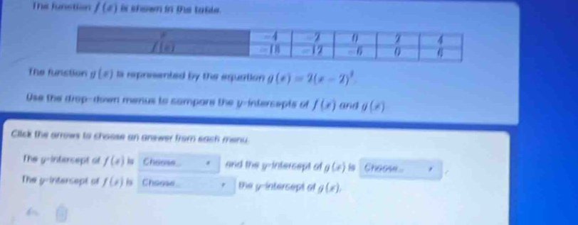 Thể Junstion f(x) ii shown in ths table . 
The funstion g(x) ls represented by the equation g(x)=2(x-2)^3
Ose the drap-down menus to sampore the y -intersapts of f(x) and g(x)
Click the arrows to chasse an answer from sach menu. 
The y-intercept of f(x) Cheese and the y-intercept of g(x) Choose. 
The y -intersept of f(x) is Choose the y -intersept of g(x),