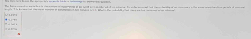 You may need to use the appropriate appendix table or technology to answer this question.
The Poisson random variable x is the number of occurrences of an event over an interval of ten minutes. It can be assumed that the probability of an occurrence is the same in any two time periods of on oqual
length. It is known that the mean number of occurrences in ten minutes is 5.7. What is the probability that there are 8 occurrences in ten minutes?
0.0191
0.0768
0.0925
0.8766
x