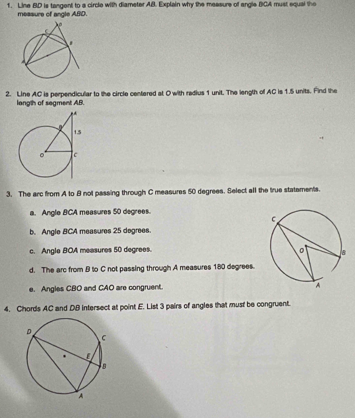 Line BD is tangent to a circle with diameter AB. Explain why the measure of angle BCA must equal the
measure of angle ABD.
2. Line AC is perpendicular to the circle centered at O with radius 1 unit. The length of AC is 1.5 units. Find the
length of segment AB.
3. The arc from A to B not passing through C measures 50 degrees. Select all the true statements.
a. Angle BCA measures 50 degrees.
b. Angle BCA measures 25 degrees.
c. Angle BOA measures 50 degrees.
d. The arc from B to C not passing through A measures 180 degrees.
e. Angles CBO and CAO are congruent. 
4. Chords AC and DB intersect at point E. List 3 pairs of angles that must be congruent.