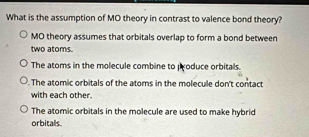 What is the assumption of MO theory in contrast to valence bond theory?
MO theory assumes that orbitals overlap to form a bond between
two atoms.
The atoms in the molecule combine to produce orbitals.
The atomic orbitals of the atoms in the molecule don’t contact
with each other.
The atomic orbitals in the molecule are used to make hybrid
orbitals.