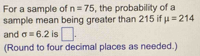 For a sample of n=75 , the probability of a 
sample mean being greater than 215 if mu =214
and sigma =6.2 is □. 
(Round to four decimal places as needed.)