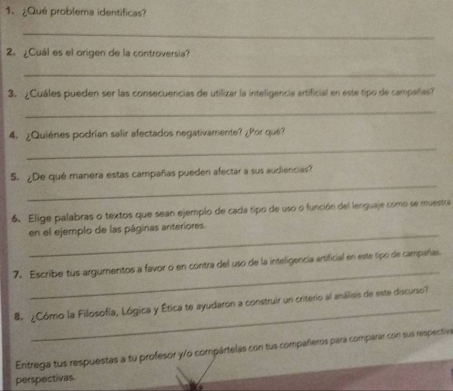 ¿Qué problema identificas? 
_ 
2. ¿Cuál es el origen de la controversia? 
_ 
3.¿Cuáles pueden ser las consecuencias de utilizar la inteligencia artificial en este tipo de campañas? 
_ 
4. ¿Quiénes podrían salir afectados negativamente? ¿Por qué? 
_ 
_ 
5. ¿De qué manera estas campañas pueden afectar a sus audiencias? 
6. Elige palabras o textos que sean ejemplo de cada tipo de uso o función del lenguaje como se muestra 
_ 
en el ejemplo de las páginas anteriores. 
_ 
7. Escribe tus argumentos a favor o en contra del uso de la inteligencia artificial en este tipo de campañas. 
_ 
8 ¿Cómo la Filosofía, Lógica y Ética te ayudaron a construir un criterio al análisis de este discurso? 
Entrega tus respuestas a tu profesor y/o compártelas con tus compañeros para comparar con sus respectiva 
perspectivas.