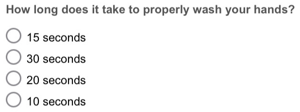 How long does it take to properly wash your hands?
15 seconds
30 seconds
20 seconds
10 seconds