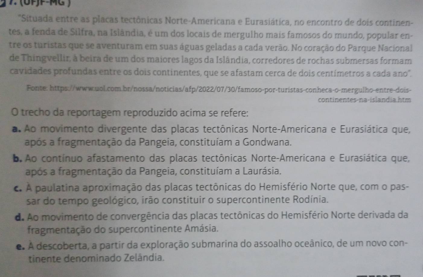 (UFJF-MG )
"Situada entre as placas tectônicas Norte-Americana e Eurasiática, no encontro de dois continen-
tes, a fenda de Silfra, na Islândia, é um dos locais de mergulho mais famosos do mundo, popular en-
tre os turistas que se aventuram em suas águas geladas a cada verão. No coração do Parque Nacional
de Thingvellir, à beira de um dos maiores lagos da Islândia, corredores de rochas submersas formam
cavidades profundas entre os dois continentes, que se afastam cerca de dois centímetros a cada ano".
Fonte: https://www.uol.com.br/nossa/noticias/afp/2022/07/30/famoso-por-turistas-conheca-o-mergulho-entre-dois-
continentes-na-islandia.htm
O trecho da reportagem reproduzido acima se refere:
a Ao movimento divergente das placas tectônicas Norte-Americana e Eurasiática que,
após a fragmentação da Pangeia, constituíam a Gondwana.
o. Ao contínuo afastamento das placas tectônicas Norte-Americana e Eurasiática que,
após a fragmentação da Pangeia, constituíam a Laurásia.. A paulatina aproximação das placas tectônicas do Hemisfério Norte que, com o pas-
sar do tempo geológico, irão constituir o supercontinente Rodínia.
d. Ao movimento de convergência das placas tectônicas do Hemisfério Norte derivada da
fragmentação do supercontinente Amásia.
e. A descoberta, a partir da exploração submarina do assoalho oceânico, de um novo con-
tinente denominado Zelândia.