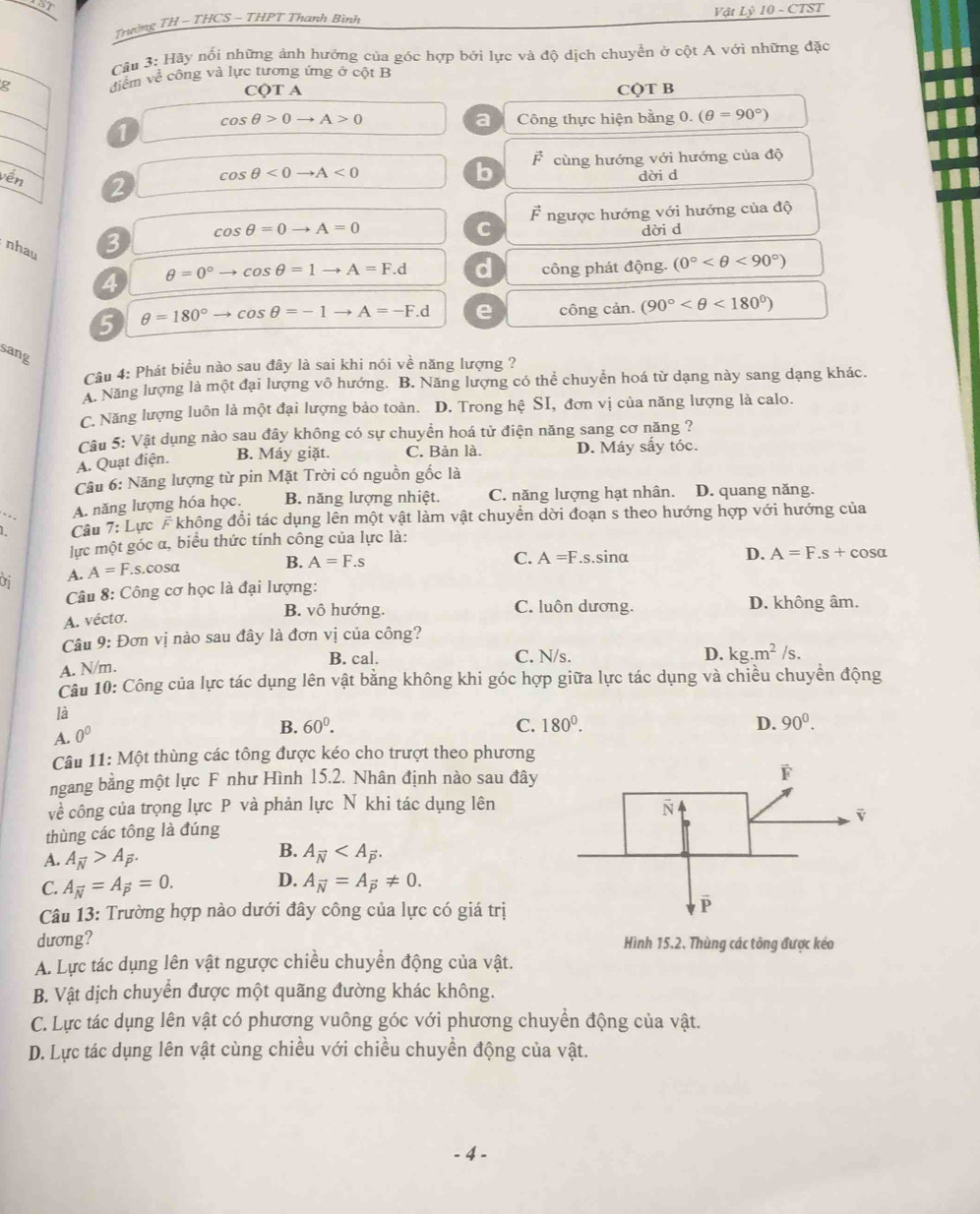 Trường TH - THCS - THPT Thanh Bình Vật Lỷ 10 - CTST
Câu 3: Hãy nối những ảnh hưởng của góc hợp bởi lực và độ dịch chuyền ở cột A với những đặc
g điểm về công và lực tương ứng ở cột B
CQT A CQT B
cos θ >0to A>0 Công thực hiện bằng 0. (θ =90°)
a
1
cos θ <0to A<0</tex>
b F cùng hướng với hướng của độ
vền dời d
2
vector F
C ngược hướng với hướng của độ
cos θ =0to A=0 dời d
nhau
3
θ =0°to cos θ =1to A=F.d d
4 công phát động. (0° <90°)
5 θ =180°to cos θ =-1to A=-F.d e công cản. (90° <180°)
sang
Câu 4: Phát biểu nào sau đây là sai khi nói về năng lượng ?
A. Năng lượng là một đại lượng vô hướng. B. Năng lượng có thể chuyển hoá từ dạng này sang dạng khác.
C. Năng lượng luôn là một đại lượng bảo toàn. D. Trong hệ SI, đơn vị của năng lượng là calo.
Câu 5: Vật dụng nào sau đây không có sự chuyền hoá tử điện năng sang cơ năng ?
A. Quạt điện. B. Máy giặt. C. Bản là. D. Máy sấy tóc.
Câu 6: Năng lượng từ pin Mặt Trời có nguồn gốc là
1 Câu 7:L Lực F không đổi tác dụng lên một vật làm vật chuyền dời đoạn s theo hướng hợp với hướng của
,
A. năng lượng hóa học. B. năng lượng nhiệt. C. năng lượng hạt nhân. D. quang năng.
lực một góc α, biểu thức tính công của lực là:
C. A=F.s.sin alpha D. A=F.s+cos alpha
Of A. A=F.s.cos alpha
B. A=F.s
Câu 8: Công cơ học là đại lượng:
A. vécto. B. vô hướng. C. luôn dương. D. không âm.
Câu 9: Đơn vị nào sau đây là đơn vị của công?
B. cal. C. N/s. D. kg.m^2/s.
A. N/m.
Câu 10: Công của lực tác dụng lên vật bằng không khi góc hợp giữa lực tác dụng và chiều chuyển động
là
A. 0^0
B. 60°. C. 180^0. D. 90^0.
Câu 11:Mhat Ot : thùng các tông được kéo cho trượt theo phương
ngang bằng một lực F như Hình 15.2. Nhân định nào sau đây 
về công của trọng lực P và phản lực N khi tác dụng lên
thùng các tông là đúng
A. A_overline N>A_overline P.
B. A_overline N
D.
C. A_overline N=A_vector p=0. A_vector N=A_vector p!= 0.
Câu 13: Trường hợp nào dưới đây công của lực có giá trị
dương? Hình 15.2. Thùng các tông được kéo
A. Lực tác dụng lên vật ngược chiều chuyền động của vật.
B. Vật dịch chuyền được một quãng đường khác không.
C. Lực tác dụng lên vật có phương vuông góc với phương chuyển động của vật.
D. Lực tác dụng lên vật cùng chiều với chiều chuyền động của vật.
.4 -