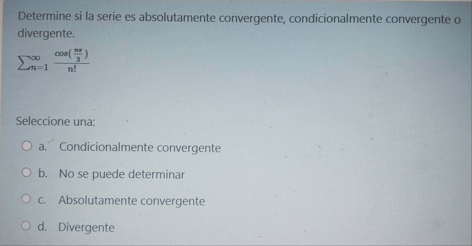 Determine si la serie es absolutamente convergente, condicionalmente convergente o
divergente.
sumlimits (_n=1)^(∈fty)frac cos ( nπ /3 )n!
Seleccione una:
a. Condicionalmente convergente
b. No se puede determinar
c. Absolutamente convergente
d. Divergente