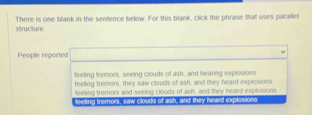 There is one blank in the sentence below. For this blank, click the phrase that uses parallel
structure.
People reported □
feeling tremors, seeing clouds of ash, and hearing explosions
feeling tremors, they saw clouds of ash, and they heard explosions
feeling tremors and seeing clouds of ash, and they heard explosions
feeling tremors, saw clouds of ash, and they heard explosions