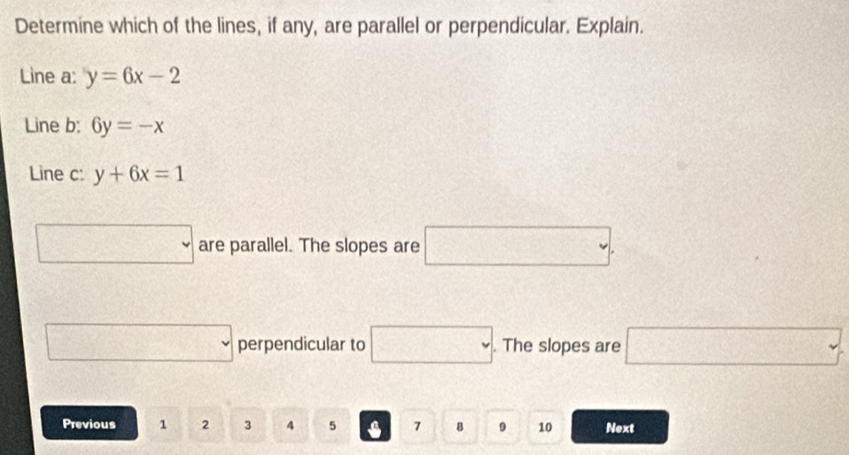 Determine which of the lines, if any, are parallel or perpendicular. Explain. 
Line a: y=6x-2
Line b: 6y=-x
Line c: y+6x=1
□ are parallel. The slopes are □. 
□ perpendicular to □. The slopes are □ 
Previous 1 2 3 4 5 7 B 9 10 Next