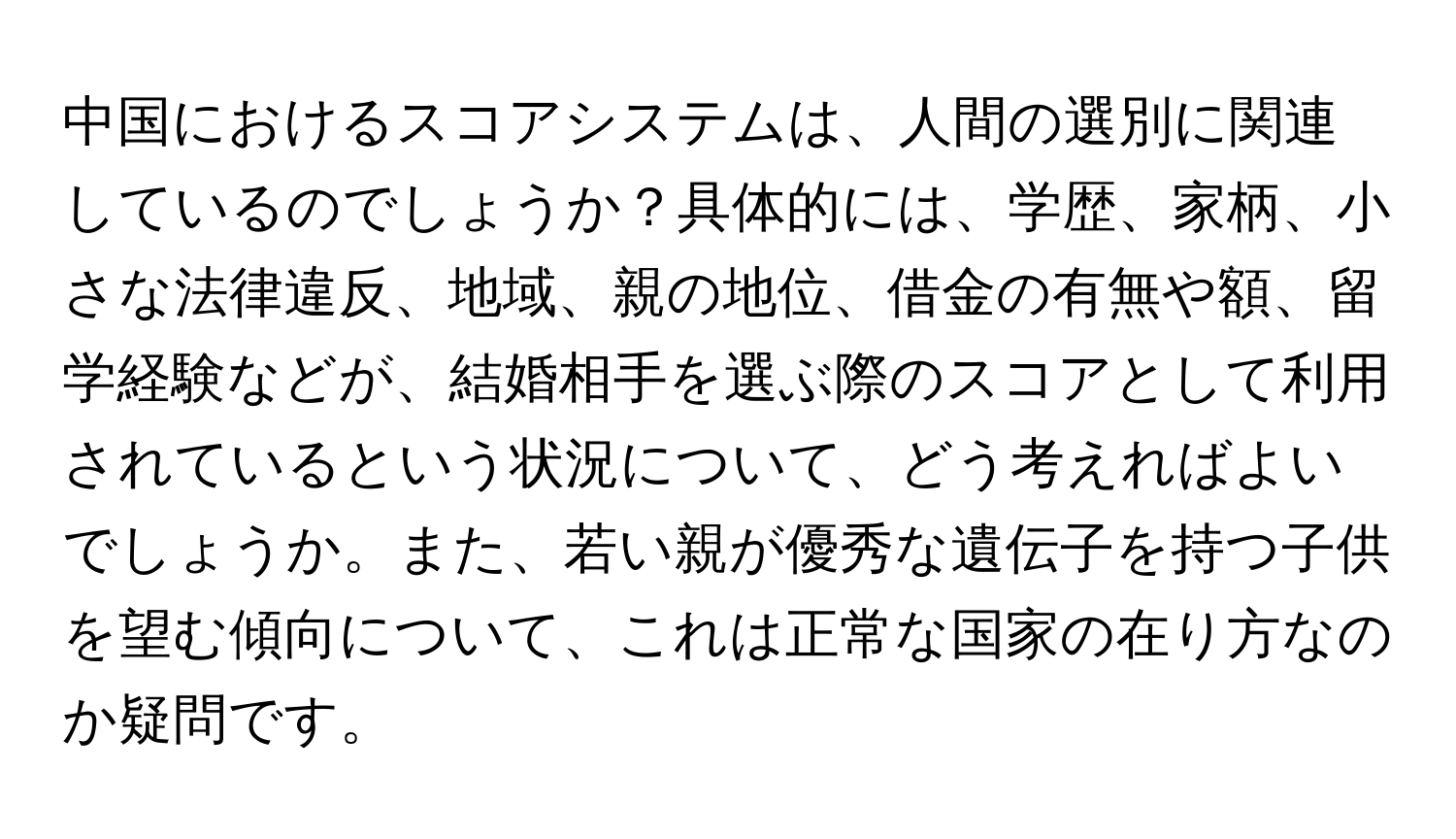 中国におけるスコアシステムは、人間の選別に関連しているのでしょうか？具体的には、学歴、家柄、小さな法律違反、地域、親の地位、借金の有無や額、留学経験などが、結婚相手を選ぶ際のスコアとして利用されているという状況について、どう考えればよいでしょうか。また、若い親が優秀な遺伝子を持つ子供を望む傾向について、これは正常な国家の在り方なのか疑問です。