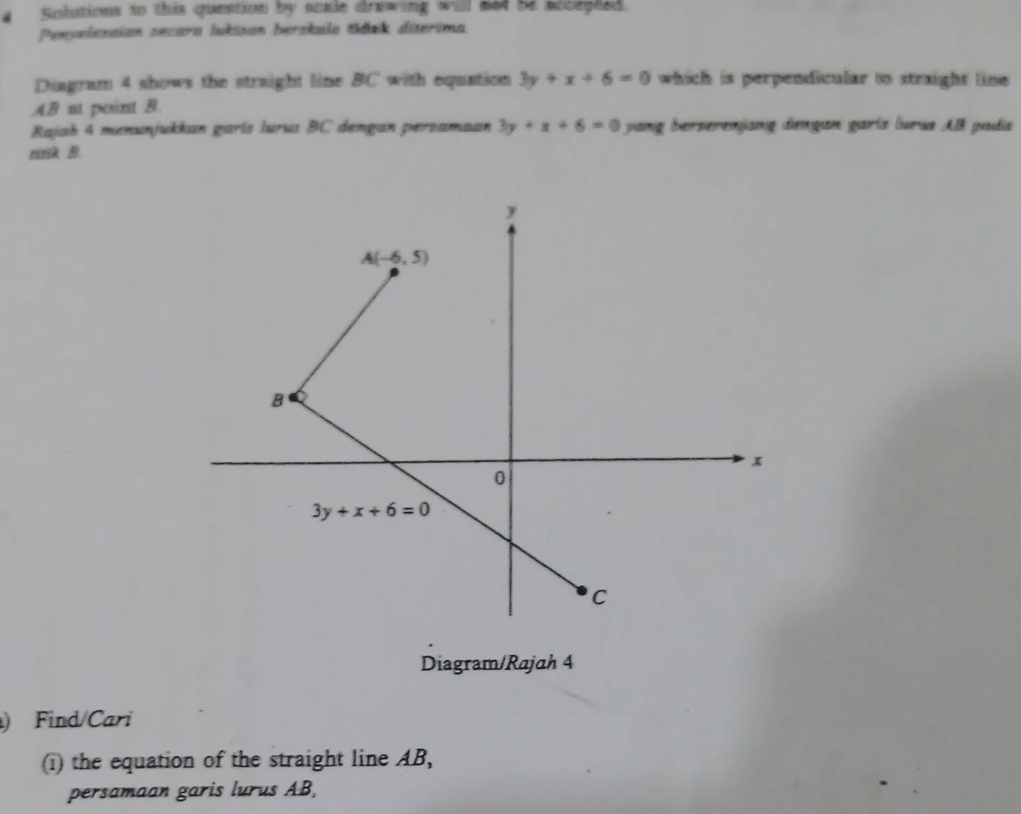 Solutions to this question by scale drawing will med be socepted.
Penpelssaian secara ludisan berskula tíánk diterima.
Diagram 4 shows the straight line BC with equation 3y+x+6=0 which is perpendicular to straight line 
AB at point B.
Rajah 4 menunjukkan garís lurus BC dengan persamaan 3y+x+6=0 yang berserenjang dengan gariz lurua All padia
nnk 
Diagram/Rajah 4
) Find Cari
(i) the equation of the straight line AB,
persamaan garis lurus AB,