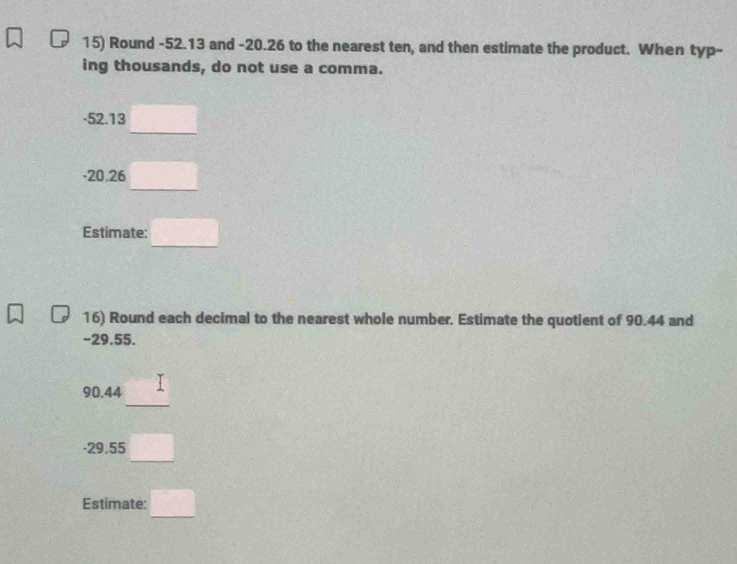 Round -52.13 and -20.26 to the nearest ten, and then estimate the product. When typ- 
ing thousands, do not use a comma.
-52.13 □
-20.26 □
Estimate: □ 
16) Round each decimal to the nearest whole number. Estimate the quotient of 90.44 and
-29.55.
90.44 I
-29.55 □
Estimate: □