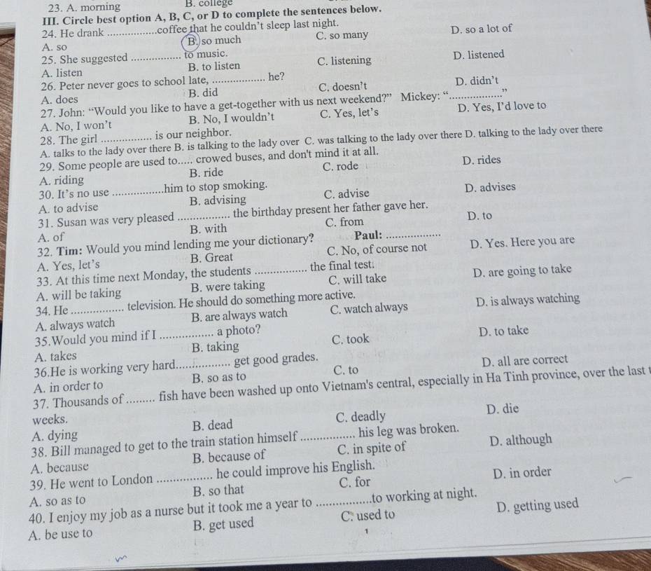 A. morning B. college
III. Circle best option A, B, C, or D to complete the sentences below.
24. He drank coffee that he couldn’t sleep last night.
A. so _B so much C. so many D. so a lot of
25. She suggested to music.
A. listen _B. to listen C. listening D. listened
26. Peter never goes to school late, he?
A. does B. did_ C. doesn’t _D. didn’t
27. John: “Would you like to have a get-together with us next weekend?” Mickey: “ ”
A. No, I won’t B. No, I wouldn’t C. Yes, let's D. Yes, I’d love to
28. The girl is our neighbor.
A. talks to the lady over there B. is talking to the lady over C. was talking to the lady over there D. talking to the lady over there
29. Some people are used to..... crowed buses, and don't mind it at all.
A. riding B. ride C. rode D. rides
30. It’s no use him to stop smoking.
A. to advise _B. advising C. advise D. advises
31. Susan was very pleased _the birthday present her father gave her. D. to
A. of B. with C. from
32. Tim: Would you mind lending me your dictionary? Paul:_
A. Yes, let’s B. Great C. No, of course not D. Yes. Here you are
33. At this time next Monday, the students the final test.
A. will be taking B. were taking C. will take D. are going to take
34. He television. He should do something more active.
A. always watch B. are always watch C. watch always D. is always watching
35.Would you mind if I a photo?
A. takes _B. taking C. took D. to take
36.He is working very hard. get good grades.
A. in order to _B. so as to C. to D. all are correct
37. Thousands of ........ fish have been washed up onto Vietnam's central, especially in Ha Tinh province, over the last t
weeks. D. die
A. dying B. dead C. deadly
38. Bill managed to get to the train station himself his leg was broken.
A. because B. because of _C. in spite of D. although
39. He went to London _he could improve his English. D. in order
A. so as to B. so that C. for
40. I enjoy my job as a nurse but it took me a year to to working at night.
A. be use to B. get used _C. used to D. getting used
1