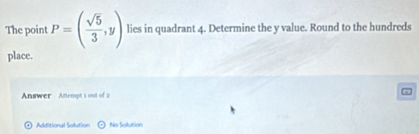 The point P=( sqrt(5)/3 ,y) lies in quadrant 4. Determine the y value. Round to the hundreds 
place. 
Answer Attempt 1 out of 2 
0 Additional Solution odot No Solution