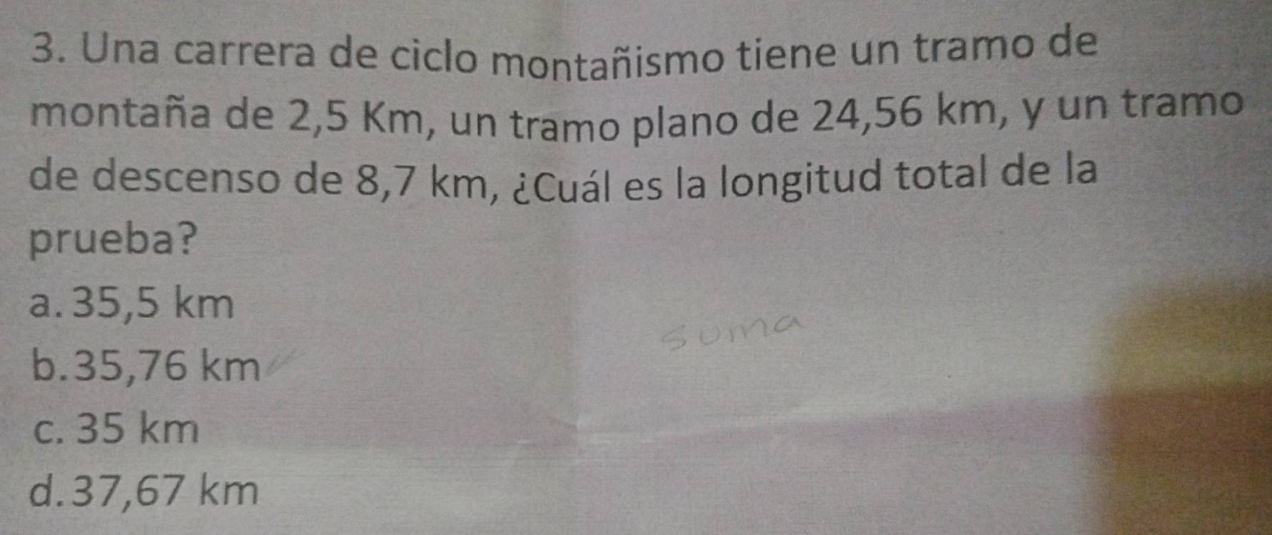 Una carrera de ciclo montañismo tiene un tramo de
montaña de 2,5 Km, un tramo plano de 24,56 km, y un tramo
de descenso de 8,7 km, ¿Cuál es la longitud total de la
prueba?
a. 35,5 km
b. 35,76 km
c. 35 km
d. 37,67 km