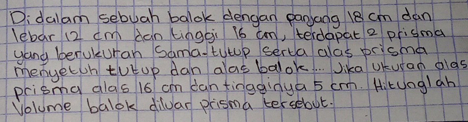 Didalam sebuah balok dengan panaog 18 cm dan 
lebar 12 cm dan tinggi l6 cm, terdapat 2 prisma 
yang berukuran Sama-tutup serca alas prisma 
menyetoh tutup dan alas balok. . . Jika UKuran alds 
prisma dlas 16 cm dan tingginya 5 c. Hitunglah 
Volume balok dilvar prisma tersebut.