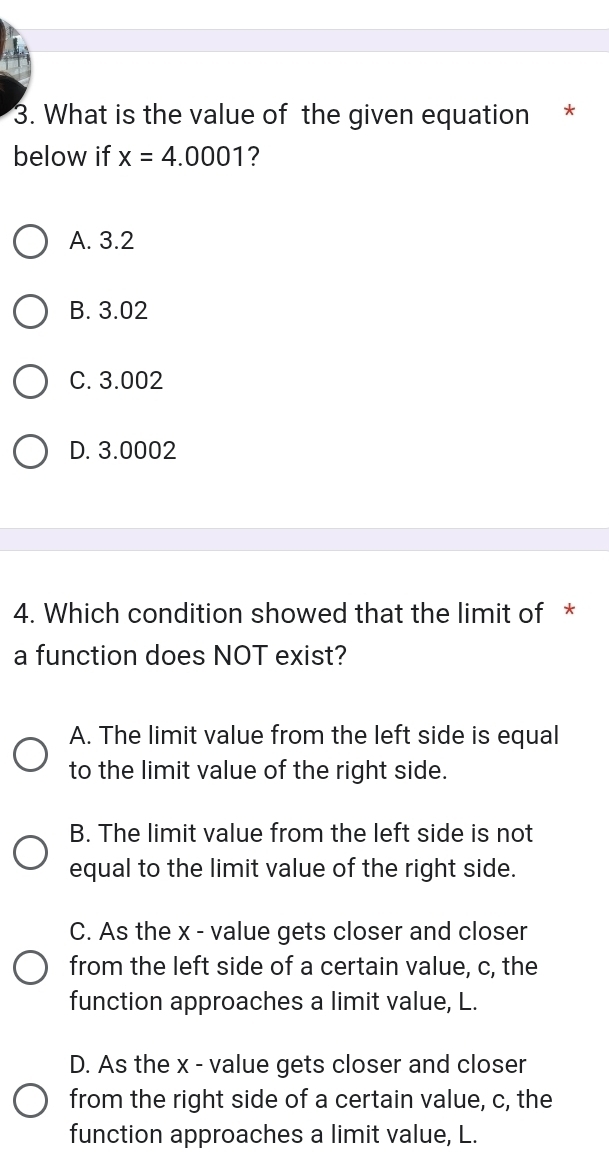 What is the value of the given equation *
below if x=4.0001 ?
A. 3.2
B. 3.02
C. 3.002
D. 3.0002
4. Which condition showed that the limit of *
a function does NOT exist?
A. The limit value from the left side is equal
to the limit value of the right side.
B. The limit value from the left side is not
equal to the limit value of the right side.
C. As the x - value gets closer and closer
from the left side of a certain value, c, the
function approaches a limit value, L.
D. As the x - value gets closer and closer
from the right side of a certain value, c, the
function approaches a limit value, L.