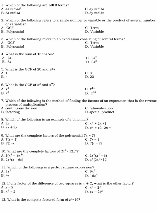 Which of the following are LIKE terms?
A. ab and ab^2 C. ay and 3a
B. 3a and 4a D. 3y and 3x
2. Which of the following refers to a single number or variable or the product of several number
or variables?
A. GCF C. Term
B. Polynomial D. Variable
3. Which of the following refers to an expression consisting of several terms?
A. GCF C. Term
B. Polynomial D. Variable
4. What is the sum of 3a and 5a?
A. 2a C. 2a^2
B. 8a D. 8a^2
5. What is the GCF of 20 and 24?
A. 1 C. 8
B. 4 D. 20
6. What is the GCF of x^2 and x^9 ?
A. x^2 C. x^(11)
B. x^7 D. x^(18)
7. Which of the following is the method of finding the factors of an expression that is the reverse
process of multiplication?
A. continuous division C. rationalization
B. factoring D. special product
8. Which of the following is an example of a binomial?
A. 3x C. x^2+2x+1
B. 2x+5y x^2+x2-2x+1
D.
9. What are the complete factors of the polynomial 7x-7
A. 7(x-1) C. 7x-1
B. 7(1-x) D. 7(x-7)
10. What are the complete factors of 2x^6-12x^4
A. 2(x^4-6x^4) C. 2x^4(x^2-6)
B. 2x^5(x-6x) D. x^6(2x^2-12)
11. Which of the following is a perfect square expression?
A. 3x^2 C. 9x^3
B. 4x D. 16x^4
12. If one factor of the difference of two squares is x+2 , what is the other factor?
A. x-2 C. x^2-2^2
B. x^2-2 D. (x-2)^2
13. What is the complete factored form of z^2-16