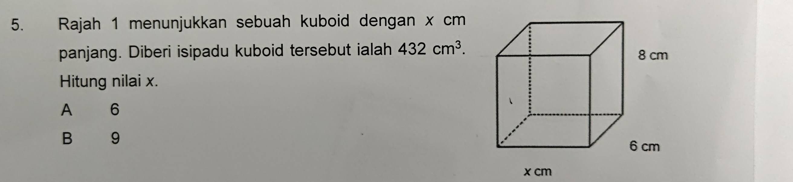 Rajah 1 menunjukkan sebuah kuboid dengan x cm
panjang. Diberi isipadu kuboid tersebut ialah 432cm^3. 
Hitung nilai x.
A 6
B 9