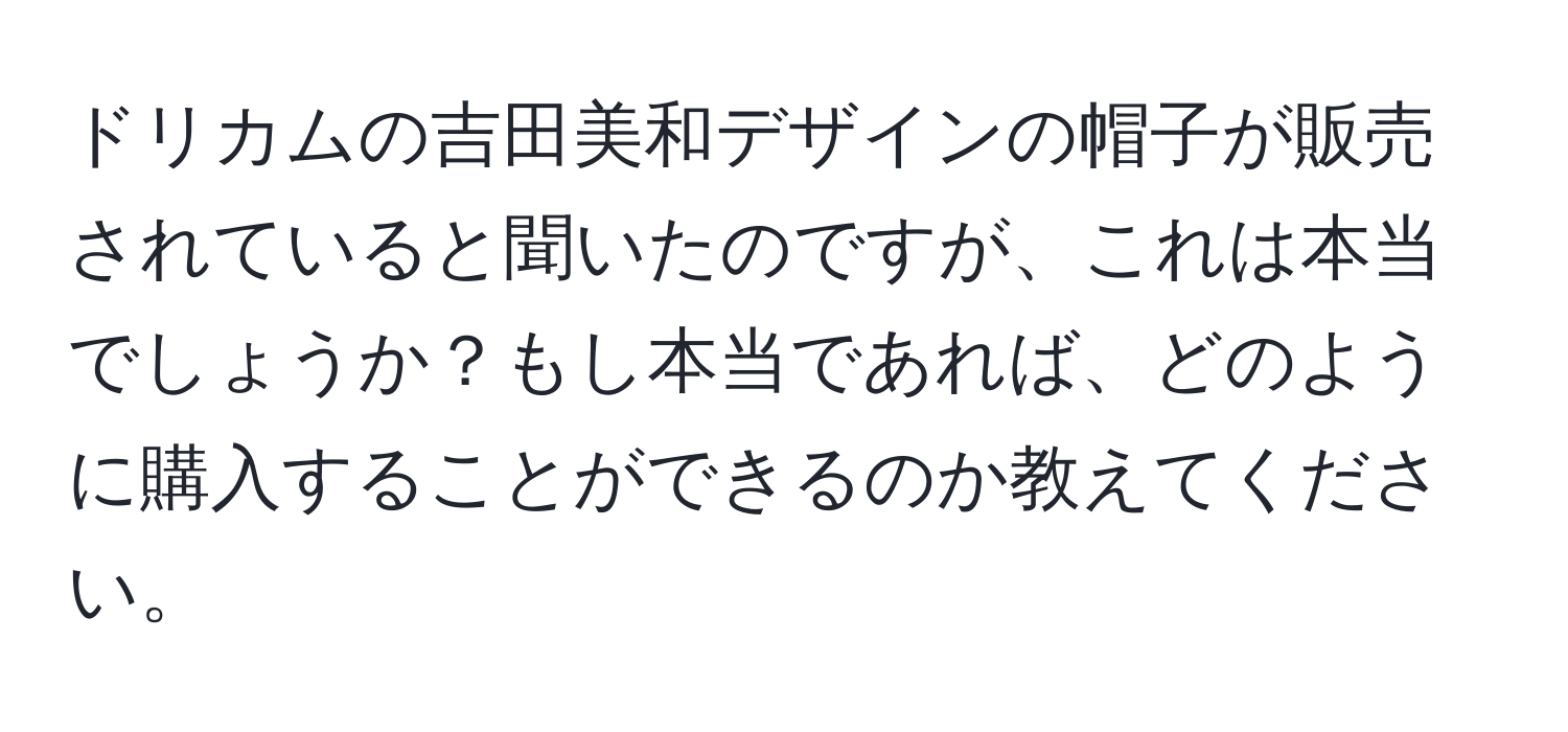 ドリカムの吉田美和デザインの帽子が販売されていると聞いたのですが、これは本当でしょうか？もし本当であれば、どのように購入することができるのか教えてください。