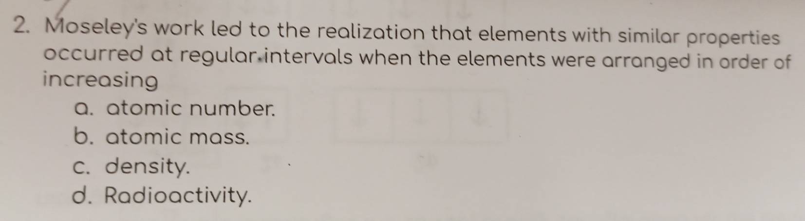 Moseley's work led to the realization that elements with similar properties
occurred at regular intervals when the elements were arranged in order of
increasing
a. atomic number.
b. atomic mass.
c. density.
d. Radioactivity.