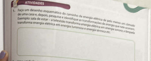 ATIVIDADES 
1. Faça um desenho esquemático do caminho da energia elétrica de pelo meros um comodo 
de uma casa e, depois, pesquise e identifique as transformações de energia que rele ocorrem 
Exemplo; sala de estar - a televisão transforma energia elétrica em energia sonora; a lâmpada 
transforma energia elétrica em energia luminosa e energia térmica etc