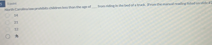 5 1 point
North Carolina law prohibits children less than the age of _from riding in the bed of a truck. (From the manual reading listed on slide #2
14
21
12