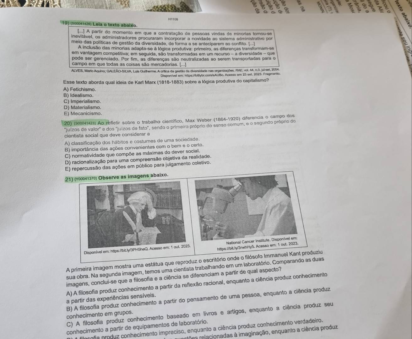 8 6   
a
a
y
H1108
19) (S00041426) Leia o texto abaixo.
[...] A partir do momento em que a contratação de pessoas vindas de minorias tomou-se  
inevitável, os administradores procuraram incorporar a novidade ao sistema administrativo por
meio das políticas de gestão da diversidade, de forma a se anteciparem ao conflito. (...]
A inclusão das minorias adapta-se à lógica produtiva: primeiro, as diferenças transformam-se
em vantagem competitiva; em seguida, são transformadas em um recurso - a diversidade - que
pode ser gerenciado. Por fim, as diferenças são neutralizadas ao serem transportadas para o
campo em que todas as coisas são mercadorias. [...]
ALVES, Mario Aquino; GALEÃO-SILVA, Luis Guilherme. A crítica da gestão da diversidade nas organizações. RAE, vol. 44, n.3, jul-set. 2004.
Disponível em: https://bitlybr.com/sAUBo. Acesso em 23 set. 2023. Fragmento.
Esse texto aborda qual ideia de Karl Marx (1818-1883) sobre a lógica produtiva do capitalismo?
A) Fetichismo.
B) Idealismo.
C) Imperialismo.
D) Materialismo.
E) Mecanicismo.
20) (300041423) Ao refletir sobre o trabalho científico, Max Weber (1864-1920) diferencia o campo dos
"juízos de valor" e dos "juízos de fato", sendo o primeiro próprio do senso comum, e o segundo próprio do
cientista social que deve considerar a
A) classificação dos hábitos e costumes de uma sociedade.
B) importância das ações convenientes com o bem e o certo.
C) normatividade que compõe as máximas do dever social.
D) racionalização para uma compreensão objetiva da realidade.
E) repercussão das ações em público para julgamento coletivo.
21) (0041370) Observe as imagens abaixo.
A primeira imagem mostra uma estátua que reproduz o escritório onde o filósofo Immanuel Kant produziu
sua obra. Na segunda imagem, temos uma cientista trabalhando em um laboratório. Comparando as duas
imagens, conclui-se que a filosofia e a ciência se diferenciam a partir de qual aspecto?
A) A filosofia produz conhecimento a partir da reflexão racional, enquanto a ciência produz conhecimento
a partir das experiências sensíveis.
B) A filosofia produz conhecimento a partir do pensamento de uma pessoa, enquanto a ciência produz
C) A filosofia produz conhecimento baseado em livros e artigos, enquanto a ciência produz seu
conhecimento em grupos.
conhecimento a partir de equipamentos de laboratório.
profia produz conhecimento impreciso, enquanto a ciência produz conhecimento verdadeiro.
rtões relacionadas à imaginação, enquanto a ciência produz