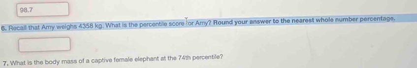 98.7 
6. Recall that Amy weighs 4358 kg. What is the percentile score or Amy? Round your answer to the nearest whole number percentage. 
7. What is the body mass of a captive female elephant at the 74th percentile?