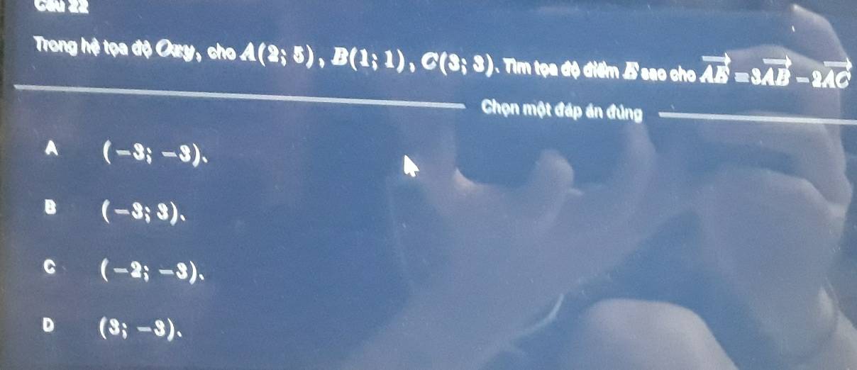 Cầú 22
Trong hệ tọa độ Oxy, cho A(2;5), B(1;1), C(3;3) ). Tim tọa độ điểm B sao cho vector AE=3vector AB-2vector AC
Chọn một đáp án đúng
A (-3;-3).
B (-3;3).
C (-2;-3).
D (3;-3).