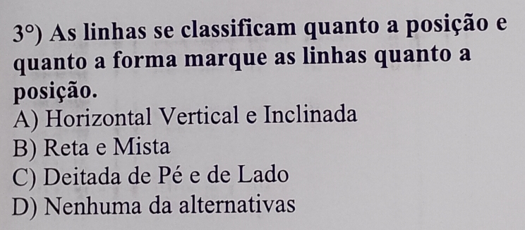 3°) As linhas se classificam quanto a posição e
quanto a forma marque as linhas quanto a
posição.
A) Horizontal Vertical e Inclinada
B) Reta e Mista
C) Deitada de Pé e de Lado
D) Nenhuma da alternativas