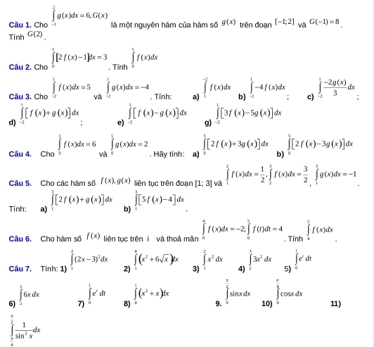 Cho ∈tlimits _(-1)^2g(x)dx=6,G(x) là một nguyên hàm của hàm số g(x) trên đoạn
Tính G(2) [-1;2] và G(-1)=8.
Câu 2. Cho ∈tlimits _0^(1[2f(x)-1]dx=3 Tính ∈tlimits _0^1f(x)dx
□
∈tlimits _-^1-4f(x)dx
Câu 3. Cho ∈tlimits _(-2)^1f(x)dx=5 và ∈tlimits _(-2)^1g(x)dx=-4. Tính: a) ∈tlimits _1^(-2)f(x)dx b) c) ∈tlimits _(-2)^1frac -2g(x))3dx "
∈tlimits^1[f(x)+g(x)]dx ∈tlimits _(-2)^1[f(x)-g(x)]dx g) ∈tlimits^1[3f(x)-5g(x)]dx
d)
e)
∈tlimits _0^(5[2f(x)+3g(x)]dx ∈tlimits _0^5[2f(x)-3g(x)]dx
Câu 4, Cho ∈tlimits _0^(frac π)2)f(x)dx=6∈tlimits _(Va)^(frac π)2g(x)dx=2. Hãy tính: a) b)
Câu 5. Cho các hàm số f(x),g(x) liên tục trên đoạn [1;3] và ∈tlimits _1^(2f(x)dx=frac 1)2,∈tlimits _2^(3f(x)dx=frac 3)2∈tlimits _1^(3g(x)dx=-1
Tính: a) ∈tlimits _1^3[2f(x)+g(x)]dx b) ∈tlimits _1^3[5f(x)-4]dx
Câu 6. Cho hàm số f(x) liên tục trên i và thoả mãn ∈tlimits _0^4f(x)dx=-2;∈tlimits _a^5f(t)dt=4. Tính ∈tlimits _4^5f(x)dx
□)
∈tlimits^4(x^2+6sqrt(x))dx
∈t _1^(1e^t)dt
Câu 7. Tính: 1) ∈tlimits _1^(2(2x-3)^2)dx 2) 3) ∈tlimits _1^(2x^2)dx 4) ∈tlimits _2^(33x^2)dx 5)
∈t _(-3)^36xdx
∈tlimits^1(x^2+x)dx
6) 7) ∈t _0^(1e^t)dt 8)。 9. ∈tlimits _0^((frac π)2)sin xdx∈tlimits _(101)^(frac π)4cos xdx
11)
∈t  1/sin^2x dx