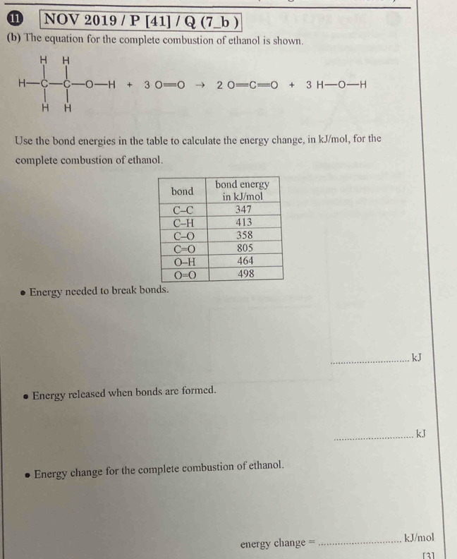 NOV 2019 / P [41] / Q (7_b )
(b) The equation for the complete combustion of ethanol is shown.
20=C=0+3H-O-H
Use the bond energies in the table to calculate the energy change, in kJ/mol, for the
complete combustion of ethanol.
Energy needed to break bonds.
_kJ
Energy released when bonds are formed.
_kJ
Energy change for the complete combustion of ethanol.
energy change = _kJ/mol