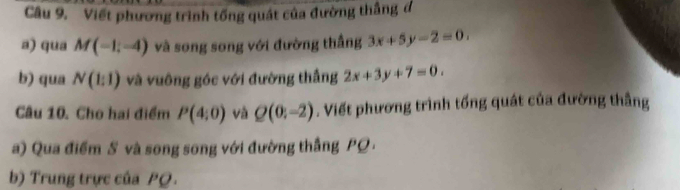 Viết phương trình tống quát của đường thắng đ 
a) qua M(-1;-4) và song song với đường thắng 3x+5y-2=0. 
b) qua N(1:1) và vuông góc với đường thắng 2x+3y+7=0. 
Câu 10. Cho hai điểm P(4;0) và Q(0:-2). Viết phương trình tổng quát của đường thẳng 
a) Qua điểm S và song song với đường thắng PQ. 
b) Trung trực của PQ.